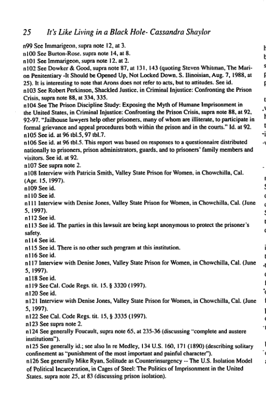 25 It’s Like Living in a Black Hole- Cassandra Shaylor 99 See Immarigeon. supra note 12, at 3 ) 100 See Burton-Rose.supra note 14,at 8. K R0} See Immarigeon.supra note 12,3 2. 102 See Dowker & Good, supra note 87, ut 131. 143 (quoting Steven Whitman, The Mari- o Penitentiary -It Should be Opened Up, Not Locked Down. S linoisian, Aug. 7, 1988, 2t § 25) 1 nteresting 10 note that Arons does no refer [0 acts, but 0 atitudes. See id. [ 103 See Robert Perkinson, Shackled Justice. in Criminal Injustice: Confroniing the Prison Criss, supra noe 88, at 334, 35. 1104 See The Prison Discipline Sty: Exposing the Myth of Humane Imprisonment the United Stats, in Criminal Injutice: Confronting the Prison Crisis, supra note 88, 92.97. Jailhouse lawyers hlp other prisoners, many of whom are illterse, to participate in formal grievance and appesl procedures both within the prison and n the cours” Id at 92. ! 105 See id. a1 96 b1, 97 1.7 - 106 See id. st 96 tbL.5. This repor was bused on responscs fo. questionnaire distributed nationally o prisoners, prison adminisrators, guards, and (o prisoners’family members and visitors, See id.at 92. 107 See supra note 2. 108 Interview with Patricia Smith, Valley State Prison for Wome. in Chowehill, Cal. (Apr. 15.1997). 0109 See d. D110 See id. ! 0111 Interview with Denise Joncs, Valley Stae Prison for Women, in Chowehill, Cal. (June 5.1997). nli2Seeid. 113 See id. The paties in ths lawsuit are being kept anonymous (0 protect the prisoner’s safety nll4 Seeid. 115 See id, There is o other such program at this insittion. n16 Seed. ‘17 Interview with Denise Jones, Valey State Prison for Women,in Chowehilla, Ca. (June 5,1990). nl18 Seeid. 119 See Cal. Code Regs.tit. 15. § 3320 (1997). 120 Seeid 121 Interview with Denise Jones, Valey Sta Prison for Women,in Chowchill, Cl. (June 5,1997). 0122 See Cal. Code Regs. i, 15, § 3335 (1997). D123 See supra noe 2. 0124 See generaly Foucault, supra noie 65, instiutions”. 125 See gencraly i se also I re Mediey, 134 US. 160, 17 (1890) describing soliary | confinement as “punishment of the most important and painful character”). E 126 See generaly Mike Ryan. Solitude as Counerinsurgency - The US. Isolation Model of Political Incarceration, in Cages of Stel: The Politis o Imprisonment in the Urited Stats. supra note 25, at 83 discassing prison isoation). 3536 (discussing “complete and austere